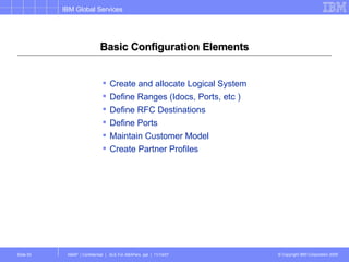 Basic Configuration Elements Create and allocate Logical System Define Ranges (Idocs, Ports, etc ) Define RFC Destinations Define Ports Maintain Customer Model Create Partner Profiles 