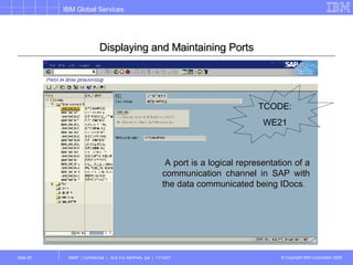 Displaying and Maintaining Ports A port is a logical representation of a communication channel in SAP with the data communicated being IDocs .   TCODE: WE21 