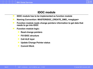 IDOC module IDOC module has to be implemented as function module  Naming Convention: MASTERIDOC_CREATE_SMD_<msgtype> Function module reads change pointers information to get data that needs to go into IDOC Function module logic: Read change pointers Fill IDOC structure Call ALE layer Update Change Pointer status Commit Work  