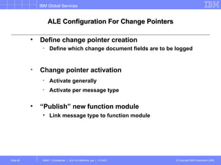 ALE Configuration For Change Pointers Define change pointer creation Define which change document fields are to be logged Change pointer activation Activate generally Activate per message type “ Publish” new function module Link message type to function module 