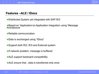 Features –ALE / IDocs Distributed System yet integrated with SAP R/3 Based on ‘Application-to-Application integration using ‘Message Architecture’  Reliable communication  Data is exchanged using “IDocs” Support both R/2, R/3 and External system If network problem, message is buffered ALE support backward compatibility ALE ensure that , data is transferred only once 