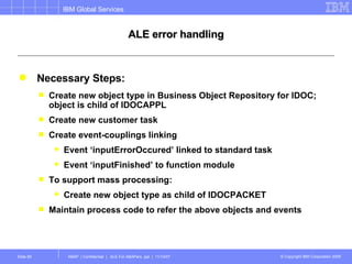 ALE error handling Necessary Steps: Create new object type in Business Object Repository for IDOC; object is child of IDOCAPPL Create new customer task Create event-couplings linking Event ‘inputErrorOccured’ linked to standard task Event ‘inputFinished’ to function module To support mass processing: Create new object type as child of IDOCPACKET Maintain process code to refer the above objects and events 