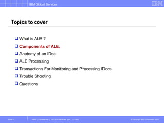 What is ALE ? Components of ALE. Anatomy of an IDoc. ALE Processing Transactions For Monitoring and Processing IDocs. Trouble Shooting Questions Topics to cover 