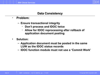 Data Consistency Problem:  Ensure transactional integrity Don’t process and IDOC twice Allow for IDOC reprocessing after rollback of application document posting Solution: Application document must be posted in the same LUW as the IDOC status records IDOC function module must not use a ‘Commit Work’ 