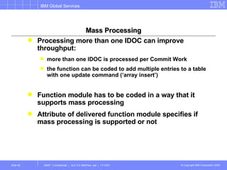 Mass Processing Processing more than one IDOC can improve throughput: more than one IDOC is processed per Commit Work the function can be coded to add multiple entries to a table with one update command (‘array insert’) Function module has to be coded in a way that it supports mass processing Attribute of delivered function module specifies if mass processing is supported or not 