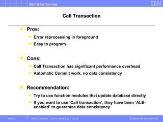 Call Transaction Pros: Error reprocessing in foreground Easy to program Cons: Call Transaction has significant performance overhead Automatic Commit work, no data consistency Recommendation: Try to use function modules that update database directly If you want to use ‘Call transaction’, they have been ‘ALE-enabled’ to guarantee data concistency 