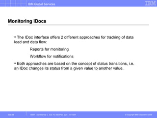 Monitoring IDocs The IDoc interface offers 2 different approaches for tracking of data load and data flow: Reports for monitoring Workflow for notifications Both approaches are based on the concept of status transitions, i.e. an IDoc changes its status from a given value to another value. 
