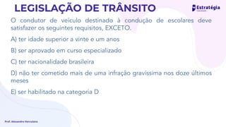 O condutor de veículo destinado à condução de escolares deve
satisfazer os seguintes requisitos, EXCETO.
A) ter idade superior a vinte e um anos
B) ser aprovado em curso especializado
C) ter nacionalidade brasileira
D) não ter cometido mais de uma infração gravíssima nos doze últimos
meses
E) ser habilitado na categoria D
Prof. Alexandre Herculano
LEGISLAÇÃO DE TRÂNSITO
 