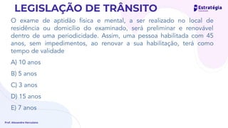 O exame de aptidão física e mental, a ser realizado no local de
residência ou domicílio do examinado, será preliminar e renovável
dentro de uma periodicidade. Assim, uma pessoa habilitada com 45
anos, sem impedimentos, ao renovar a sua habilitação, terá como
tempo de validade
A) 10 anos
B) 5 anos
C) 3 anos
D) 15 anos
E) 7 anos
Prof. Alexandre Herculano
LEGISLAÇÃO DE TRÂNSITO
 
