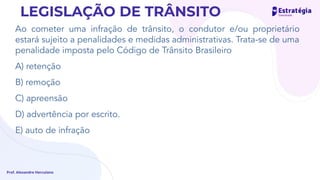 Ao cometer uma infração de trânsito, o condutor e/ou proprietário
estará sujeito a penalidades e medidas administrativas. Trata-se de uma
penalidade imposta pelo Código de Trânsito Brasileiro
A) retenção
B) remoção
C) apreensão
D) advertência por escrito.
E) auto de infração
Prof. Alexandre Herculano
LEGISLAÇÃO DE TRÂNSITO
Re-Re - tudo media adm.
 