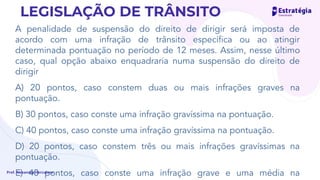 A penalidade de suspensão do direito de dirigir será imposta de
acordo com uma infração de trânsito especíﬁca ou ao atingir
determinada pontuação no período de 12 meses. Assim, nesse último
caso, qual opção abaixo enquadraria numa suspensão do direito de
dirigir
A) 20 pontos, caso constem duas ou mais infrações graves na
pontuação.
B) 30 pontos, caso conste uma infração gravíssima na pontuação.
C) 40 pontos, caso conste uma infração gravíssima na pontuação.
D) 20 pontos, caso constem três ou mais infrações gravíssimas na
pontuação.
E) 40 pontos, caso conste uma infração grave e uma média na
Prof. Alexandre Herculano
LEGISLAÇÃO DE TRÂNSITO
gravíssima
não conste nada
duas
 