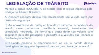 Marque a opção INCORRETA de acordo com as regras impostas pelo
Código de Trânsito Brasileiro.
A) Nenhum condutor deverá frear bruscamente seu veículo, salvo por
razões de segurança.
B) Ao aproximar-se de qualquer tipo de cruzamento, o condutor do
veículo deve demonstrar prudência especial, transitando em
velocidade moderada, de forma que possa deter seu veículo com
segurança para dar passagem a pedestre e a veículos que tenham o
direito de preferência.
C) Quando proibido o estacionamento na via, a parada deverá
restringir-se ao tempo indispensável para carga e descarga do veículo.
Prof. Alexandre Herculano
LEGISLAÇÃO DE TRÂNSITO
certo é desembarque de passageiros
 