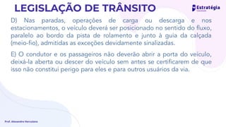 D) Nas paradas, operações de carga ou descarga e nos
estacionamentos, o veículo deverá ser posicionado no sentido do ﬂuxo,
paralelo ao bordo da pista de rolamento e junto à guia da calçada
(meio-ﬁo), admitidas as exceções devidamente sinalizadas.
E) O condutor e os passageiros não deverão abrir a porta do veículo,
deixá-la aberta ou descer do veículo sem antes se certiﬁcarem de que
isso não constitui perigo para eles e para outros usuários da via.
Prof. Alexandre Herculano
LEGISLAÇÃO DE TRÂNSITO
 