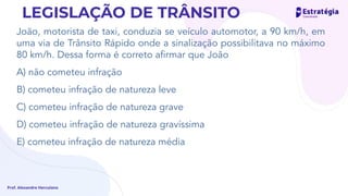 João, motorista de taxi, conduzia se veículo automotor, a 90 km/h, em
uma via de Trânsito Rápido onde a sinalização possibilitava no máximo
80 km/h. Dessa forma é correto aﬁrmar que João
A) não cometeu infração
B) cometeu infração de natureza leve
C) cometeu infração de natureza grave
D) cometeu infração de natureza gravíssima
E) cometeu infração de natureza média
Prof. Alexandre Herculano
LEGISLAÇÃO DE TRÂNSITO
 