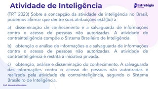 (TRT 2023) Sobre a concepção da atividade de inteligência no Brasil,
podemos aﬁrmar que dentre suas atribuições está(ão) a
a) disseminação de conhecimento e a salvaguarda de informações
contra o acesso de pessoas não autorizadas. A atividade de
contrainteligência compõe o Sistema Brasileiro de Inteligência.
b) obtenção e análise de informações e a salvaguarda de informações
contra o acesso de pessoas não autorizadas. A atividade de
contrainteligência é restrita a iniciativa privada.
c) obtenção, análise e disseminação do conhecimento. A salvaguarda
das informações contra o acesso de pessoas não autorizadas é
realizada pela atividade de contrainteligência, segundo o Sistema
Brasileiro de Inteligência.
Prof. Alexandre Herculano
Atividade de Inteligência
 