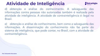 d) obtenção e análise do conhecimento. A salvaguarda das
informações contra pessoas não autorizadas também é realizada pela
atividade de inteligência. A atividade de contrainteligência é ilegal no
Brasil.
e) obtenção e análise do conhecimento, bem como a salvaguarda das
informações. A disseminação do conhecimento não faz parte do
sistema de inteligência, que pode contar, no Brasil, com a atividade de
contrainteligência.
Prof. Alexandre Herculano
Atividade de Inteligência
 