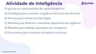 O que são as contramedidas de vigilância técnica?
A) Estratégias para aumentar a vigilância em locais de alto risco
B) Técnicas para realizar escutas ilegais
C) Medidas para detectar e neutralizar dispositivos de vigilância
D) Métodos para disfarçar operações de inteligência
E) Ferramentas para monitorar atividades criminosas
Prof. Alexandre Herculano
Atividade de Inteligência
 