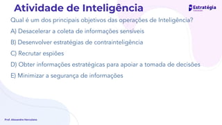 Qual é um dos principais objetivos das operações de Inteligência?
A) Desacelerar a coleta de informações sensíveis
B) Desenvolver estratégias de contrainteligência
C) Recrutar espiões
D) Obter informações estratégicas para apoiar a tomada de decisões
E) Minimizar a segurança de informações
Prof. Alexandre Herculano
Atividade de Inteligência
 