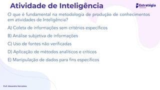 O que é fundamental na metodologia de produção de conhecimentos
em atividades de Inteligência?
A) Coleta de informações sem critérios especíﬁcos
B) Análise subjetiva de informações
C) Uso de fontes não veriﬁcadas
D) Aplicação de métodos analíticos e críticos
E) Manipulação de dados para ﬁns especíﬁcos
Prof. Alexandre Herculano
Atividade de Inteligência
 