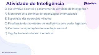 O que envolve o controle parlamentar da atividade de Inteligência?
A) Monitoramento contínuo de organizações internacionais
B) Supervisão das operações militares
C) Fiscalização das atividades de Inteligência pelo poder legislativo
D) Controle de exportações de tecnologia sensível
E) Regulação de atividades cibernéticas
Prof. Alexandre Herculano
Atividade de Inteligência
 
