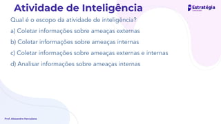 Qual é o escopo da atividade de inteligência?
a) Coletar informações sobre ameaças externas
b) Coletar informações sobre ameaças internas
c) Coletar informações sobre ameaças externas e internas
d) Analisar informações sobre ameaças internas
Prof. Alexandre Herculano
Atividade de Inteligência
e analisar
 