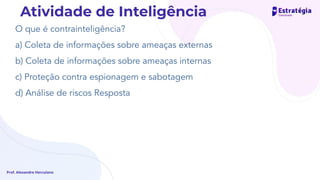 O que é contrainteligência?
a) Coleta de informações sobre ameaças externas
b) Coleta de informações sobre ameaças internas
c) Proteção contra espionagem e sabotagem
d) Análise de riscos Resposta
Prof. Alexandre Herculano
Atividade de Inteligência
 