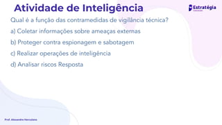 Qual é a função das contramedidas de vigilância técnica?
a) Coletar informações sobre ameaças externas
b) Proteger contra espionagem e sabotagem
c) Realizar operações de inteligência
d) Analisar riscos Resposta
Prof. Alexandre Herculano
Atividade de Inteligência
 