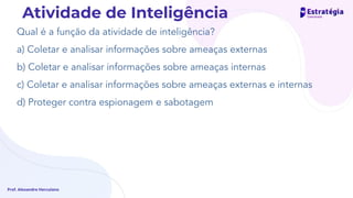 Qual é a função da atividade de inteligência?
a) Coletar e analisar informações sobre ameaças externas
b) Coletar e analisar informações sobre ameaças internas
c) Coletar e analisar informações sobre ameaças externas e internas
d) Proteger contra espionagem e sabotagem
Prof. Alexandre Herculano
Atividade de Inteligência
 