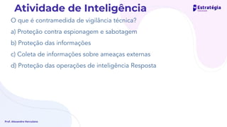 O que é contramedida de vigilância técnica?
a) Proteção contra espionagem e sabotagem
b) Proteção das informações
c) Coleta de informações sobre ameaças externas
d) Proteção das operações de inteligência Resposta
Prof. Alexandre Herculano
Atividade de Inteligência
 