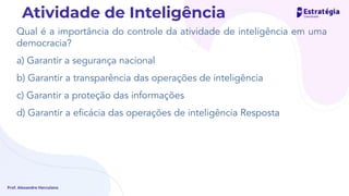 Qual é a importância do controle da atividade de inteligência em uma
democracia?
a) Garantir a segurança nacional
b) Garantir a transparência das operações de inteligência
c) Garantir a proteção das informações
d) Garantir a eﬁcácia das operações de inteligência Resposta
Prof. Alexandre Herculano
Atividade de Inteligência
 