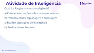 Qual é a função da contrainteligência?
a) Coletar informações sobre ameaças externas
b) Proteção contra espionagem e sabotagem
c) Realizar operações de inteligência
d) Analisar riscos Resposta
Prof. Alexandre Herculano
Atividade de Inteligência
 