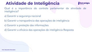 Qual é a importância do controle parlamentar da atividade de
inteligência?
a) Garantir a segurança nacional
b) Garantir a transparência das operações de inteligência
c) Garantir a proteção das informações
d) Garantir a eﬁcácia das operações de inteligência Resposta
Prof. Alexandre Herculano
Atividade de Inteligência
 
