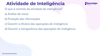 O que é controle da atividade de inteligência?
a) Análise de riscos
b) Proteção das informações
c) Garantir a eﬁcácia das operações de inteligência
d) Garantir a transparência das operações de inteligência
Prof. Alexandre Herculano
Atividade de Inteligência
 