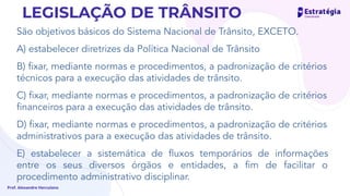 São objetivos básicos do Sistema Nacional de Trânsito, EXCETO.
A) estabelecer diretrizes da Política Nacional de Trânsito
B) ﬁxar, mediante normas e procedimentos, a padronização de critérios
técnicos para a execução das atividades de trânsito.
C) ﬁxar, mediante normas e procedimentos, a padronização de critérios
ﬁnanceiros para a execução das atividades de trânsito.
D) ﬁxar, mediante normas e procedimentos, a padronização de critérios
administrativos para a execução das atividades de trânsito.
E) estabelecer a sistemática de ﬂuxos temporários de informações
entre os seus diversos órgãos e entidades, a ﬁm de facilitar o
procedimento administrativo disciplinar.
Prof. Alexandre Herculano
LEGISLAÇÃO DE TRÂNSITO
permanente
 