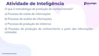 O que é metodologia de produção de conhecimentos?
a) Processo de coleta de informações
b) Processo de análise de informações
c) Processo de produção de relatórios
d) Processo de produção de conhecimento a partir das informações
coletadas
Prof. Alexandre Herculano
Atividade de Inteligência
 
