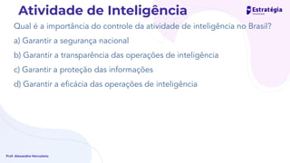 Qual é a importância do controle da atividade de inteligência no Brasil?
a) Garantir a segurança nacional
b) Garantir a transparência das operações de inteligência
c) Garantir a proteção das informações
d) Garantir a eﬁcácia das operações de inteligência
Prof. Alexandre Herculano
Atividade de Inteligência
 