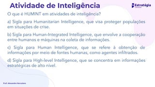 O que é HUMINT em atividades de inteligência?
a) Sigla para Humanitarian Intelligence, que visa proteger populações
em situações de crise.
b) Sigla para Human-Integrated Intelligence, que envolve a cooperação
entre humanos e máquinas na coleta de informações.
c) Sigla para Human Intelligence, que se refere à obtenção de
informações por meio de fontes humanas, como agentes inﬁltrados.
d) Sigla para High-level Intelligence, que se concentra em informações
estratégicas de alto nível.
Prof. Alexandre Herculano
Atividade de Inteligência
 