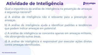 Qual a importância da análise de inteligência na prevenção de ameaças
à segurança nacional?
a) A análise de inteligência não é relevante para a prevenção de
ameaças.
b) A análise de inteligência ajuda a identiﬁcar padrões e tendências
que podem indicar ameaças em potencial.
c) A análise de inteligência se concentra apenas em ameaças militares,
não abrangendo outras áreas.
d) A análise de inteligência é responsável por executar ações diretas
contra ameaças identiﬁcadas.
Prof. Alexandre Herculano
Atividade de Inteligência
 