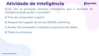 Quais são as principais ameaças cibernéticas que a atividade de
inteligência pode ajudar a combater?
a) Vírus de computador e spams.
b) Ataques de negação de serviço (DDoS) e phishing.
c) Acesso não autorizado a sistemas e vazamento de dados.
d) Todos os anteriores.
Prof. Alexandre Herculano
Atividade de Inteligência
 