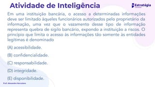 Em uma instituição bancária, o acesso a determinadas informações
deve ser limitado àqueles funcionários autorizados pelo proprietário da
informação, uma vez que o vazamento desse tipo de informação
representa quebra de sigilo bancário, expondo a instituição a riscos. O
princípio que limita o acesso às informações tão somente às entidades
legítimas é denominado
(A) acessibilidade.
(B) conﬁdencialidade.
(C) responsabilidade.
(D) integridade.
(E) disponibilidade.
Prof. Alexandre Herculano
Atividade de Inteligência
 