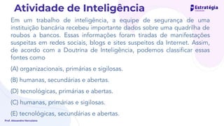 Em um trabalho de inteligência, a equipe de segurança de uma
instituição bancária recebeu importante dados sobre uma quadrilha de
roubos a bancos. Essas informações foram tiradas de manifestações
suspeitas em redes sociais, blogs e sites suspeitos da Internet. Assim,
de acordo com a Doutrina de Inteligência, podemos classiﬁcar essas
fontes como
(A) organizacionais, primárias e sigilosas.
(B) humanas, secundárias e abertas.
(D) tecnológicas, primárias e abertas.
(C) humanas, primárias e sigilosas.
(E) tecnológicas, secundárias e abertas.
Prof. Alexandre Herculano
Atividade de Inteligência
 