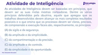 As atividades de Inteligência devem ser baseadas em princípios, que
devem ser as suas molas mestras norteadoras. Dentre os vários
princípios defendidos pela doutrina, aquele que apregoa que os
trabalhos desenvolvidos devem alcançar os mais completos resultados
possíveis e o que ensina que os processos devem ser claros, precisos,
de compreensão e execução fáceis são, respectivamente, os princípios
(A) do sigilo e da segurança.
(B) da amplitude e da simplicidade.
(C) da compartimentação e da precisão.
(C) da amplitude e do controle.
(E) da simplicidade e da oportunidade.
Prof. Alexandre Herculano
Atividade de Inteligência
 