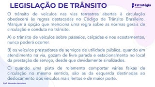 O trânsito de veículos nas vias terrestres abertas à circulação
obedecerá às regras destacadas no Código de Trânsito Brasileiro.
Marque a opção que menciona uma regra sobre as normas gerais de
circulação e conduta no trânsito.
A) o trânsito de veículos sobre passeios, calçadas e nos acostamentos,
nunca poderá ocorrer.
B) os veículos prestadores de serviços de utilidade pública, quando em
atendimento na via, gozam de livre parada e estacionamento no local
da prestação de serviço, desde que devidamente sinalizados.
C) quando uma pista de rolamento comportar várias faixas de
circulação no mesmo sentido, são as da esquerda destinadas ao
deslocamento dos veículos mais lentos e de maior porte.
Prof. Alexandre Herculano
LEGISLAÇÃO DE TRÂNSITO
 