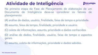 Na primeira etapa da Fase de Planejamento de elaboração de um
Documento de Inteligência deve-se considerar os fatores de
planejamento:
(A) análise de dados, usuário, ﬁnalidade, faixa de tempo e prioridade.
(B) assunto, faixa de tempo, ﬁnalidade, prioridade e usuário.
(C) coleta de informações, assunto, prioridade e dados conhecidos.
(D) análise de dados, ﬁnalidade, usuário, faixa de tempo e aspectos
gerais.
(E) assunto, coleta de informações, prioridade e dados sabidos.
Prof. Alexandre Herculano
Atividade de Inteligência
 