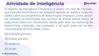 O objetivo da Inteligência Competitiva é avaliar, em nível de mercado,
que procedimentos devem ser adotados quando se realiza a coleta de
dados sobre os concorrentes de determinada empresa e como devem
ser utilizadas as informações que resultam da análise desses dados. O
dado bruto sobre um concorrente, obtido pelo setor de marketing de
determinada instituição, não analisado, e do qual ainda não se tem
uma avaliação de veracidade, é a(o)
(A) avaliação primária.
(B) análise primária.
(C) diagnose.
(D) boato.
(E) informe.
Prof. Alexandre Herculano
Atividade de Inteligência
 