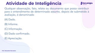 Qualquer observação, fato, relato ou documento que possa contribuir
para o entendimento de determinado assunto, depois de submetido à
avaliação, é denominado
(A) Dado.
(B) Informe.
(C) Informação.
(D) Dado conﬁrmado.
(E) Apreciação.
Prof. Alexandre Herculano
Atividade de Inteligência
 