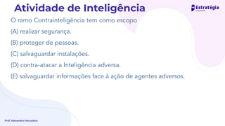 O ramo Contrainteligência tem como escopo
(A) realizar segurança.
(B) proteger de pessoas.
(C) salvaguardar instalações.
(D) contra-atacar a Inteligência adversa.
(E) salvaguardar informações face à ação de agentes adversos.
Prof. Alexandre Herculano
Atividade de Inteligência
 