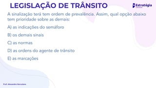 A sinalização terá tem ordem de prevalência. Assim, qual opção abaixo
tem prioridade sobre as demais:
A) as indicações do semáforo
B) os demais sinais
C) as normas
D) as ordens do agente de trânsito
E) as marcações
Prof. Alexandre Herculano
LEGISLAÇÃO DE TRÂNSITO
 