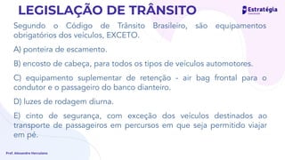 Segundo o Código de Trânsito Brasileiro, são equipamentos
obrigatórios dos veículos, EXCETO.
A) ponteira de escamento.
B) encosto de cabeça, para todos os tipos de veículos automotores.
C) equipamento suplementar de retenção - air bag frontal para o
condutor e o passageiro do banco dianteiro.
D) luzes de rodagem diurna.
E) cinto de segurança, com exceção dos veículos destinados ao
transporte de passageiros em percursos em que seja permitido viajar
em pé.
Prof. Alexandre Herculano
LEGISLAÇÃO DE TRÂNSITO
 