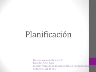 Planificación
Nombre: Alejandra Oróstica G.
Docente: Pedro Zurita
Carrera: Pedagogía en Educación Básica y Psicopedagogía
Asignatura: uso de tic´s
 
